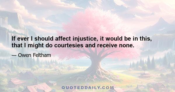 If ever I should affect injustice, it would be in this, that I might do courtesies and receive none.