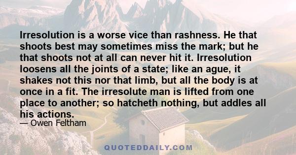 Irresolution is a worse vice than rashness. He that shoots best may sometimes miss the mark; but he that shoots not at all can never hit it. Irresolution loosens all the joints of a state; like an ague, it shakes not