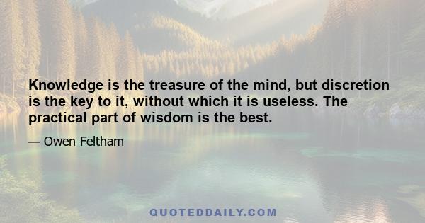 Knowledge is the treasure of the mind, but discretion is the key to it, without which it is useless. The practical part of wisdom is the best.