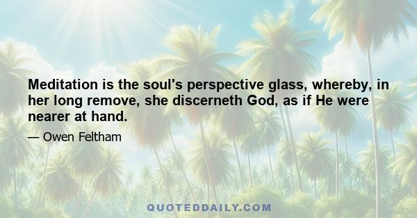 Meditation is the soul's perspective glass, whereby, in her long remove, she discerneth God, as if He were nearer at hand.