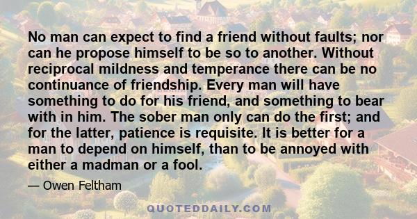 No man can expect to find a friend without faults; nor can he propose himself to be so to another. Without reciprocal mildness and temperance there can be no continuance of friendship. Every man will have something to