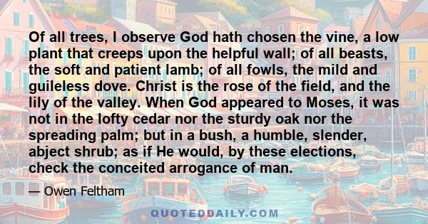 Of all trees, I observe God hath chosen the vine, a low plant that creeps upon the helpful wall; of all beasts, the soft and patient lamb; of all fowls, the mild and guileless dove. Christ is the rose of the field, and