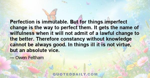 Perfection is immutable. But for things imperfect change is the way to perfect them. It gets the name of wilfulness when it will not admit of a lawful change to the better. Therefore constancy without knowledge cannot