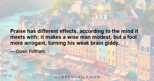 Praise has different effects, according to the mind it meets with; it makes a wise man modest, but a fool more arrogant, turning his weak brain giddy.