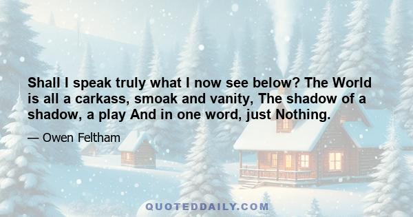 Shall I speak truly what I now see below? The World is all a carkass, smoak and vanity, The shadow of a shadow, a play And in one word, just Nothing.