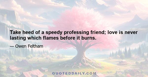 Take heed of a speedy professing friend; love is never lasting which flames before it burns.