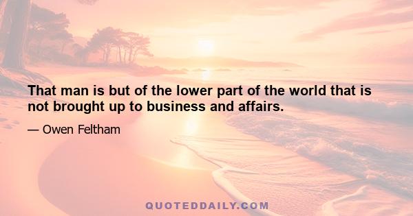 That man is but of the lower part of the world that is not brought up to business and affairs.