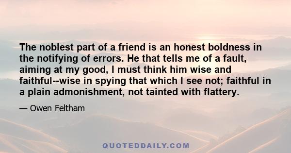 The noblest part of a friend is an honest boldness in the notifying of errors. He that tells me of a fault, aiming at my good, I must think him wise and faithful--wise in spying that which I see not; faithful in a plain 