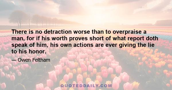 There is no detraction worse than to overpraise a man, for if his worth proves short of what report doth speak of him, his own actions are ever giving the lie to his honor.