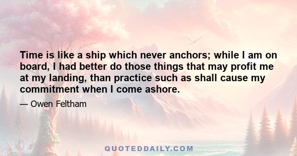 Time is like a ship which never anchors; while I am on board, I had better do those things that may profit me at my landing, than practice such as shall cause my commitment when I come ashore.