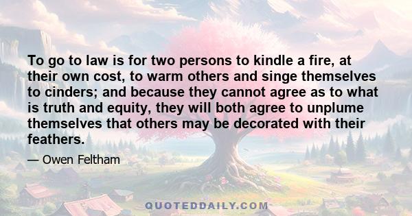 To go to law is for two persons to kindle a fire, at their own cost, to warm others and singe themselves to cinders; and because they cannot agree as to what is truth and equity, they will both agree to unplume