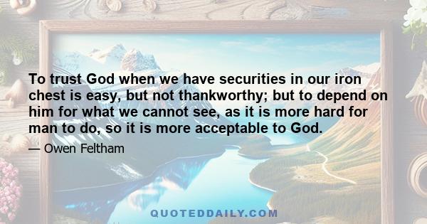 To trust God when we have securities in our iron chest is easy, but not thankworthy; but to depend on him for what we cannot see, as it is more hard for man to do, so it is more acceptable to God.