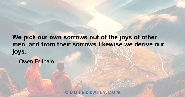 We pick our own sorrows out of the joys of other men, and from their sorrows likewise we derive our joys.