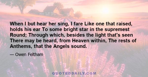 When I but hear her sing, I fare Like one that raised, holds his ear To some bright star in the supremest Round; Through which, besides the light that's seen There may be heard, from Heaven within, The rests of Anthems, 