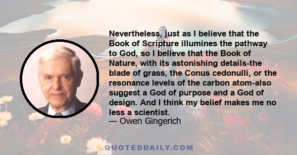 Nevertheless, just as I believe that the Book of Scripture illumines the pathway to God, so I believe that the Book of Nature, with its astonishing details-the blade of grass, the Conus cedonulli, or the resonance