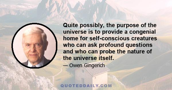 Quite possibly, the purpose of the universe is to provide a congenial home for self-conscious creatures who can ask profound questions and who can probe the nature of the universe itself.