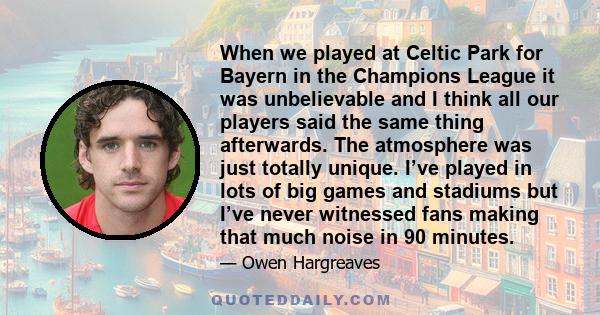 When we played at Celtic Park for Bayern in the Champions League it was unbelievable and I think all our players said the same thing afterwards. The atmosphere was just totally unique. I’ve played in lots of big games