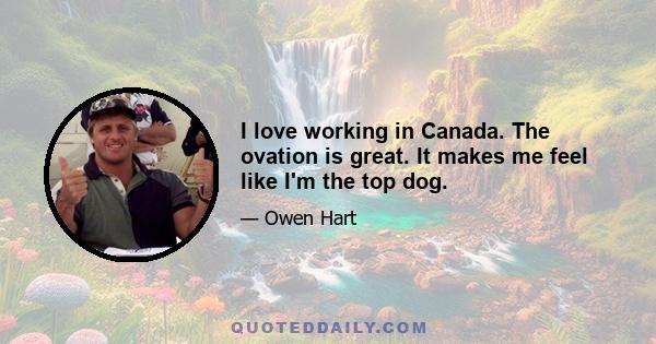 I love working in Canada. The ovation is great. It makes me feel like I'm the top dog.