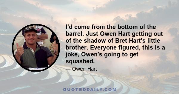 I'd come from the bottom of the barrel. Just Owen Hart getting out of the shadow of Bret Hart's little brother. Everyone figured, this is a joke, Owen's going to get squashed.