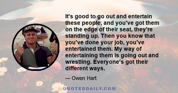 It's good to go out and entertain these people, and you've got them on the edge of their seat, they're standing up. Then you know that you've done your job, you've entertained them. My way of entertaining them is going