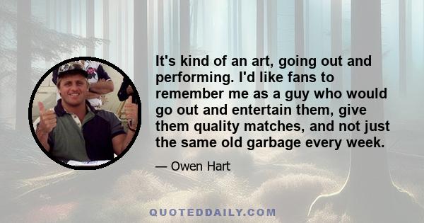 It's kind of an art, going out and performing. I'd like fans to remember me as a guy who would go out and entertain them, give them quality matches, and not just the same old garbage every week.