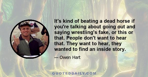 It's kind of beating a dead horse if you're talking about going out and saying wrestling's fake, or this or that. People don't want to hear that. They want to hear, they wanted to find an inside story.