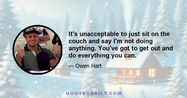 It's unacceptable to just sit on the couch and say I'm not doing anything. You've got to get out and do everything you can.