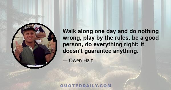 Walk along one day and do nothing wrong, play by the rules, be a good person, do everything right: it doesn't guarantee anything.