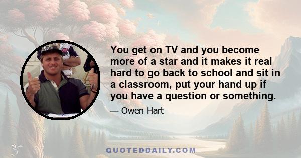 You get on TV and you become more of a star and it makes it real hard to go back to school and sit in a classroom, put your hand up if you have a question or something.