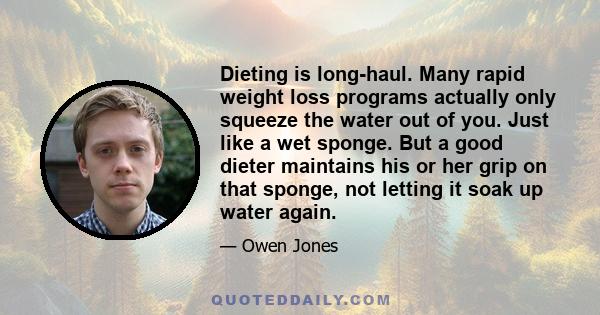 Dieting is long-haul. Many rapid weight loss programs actually only squeeze the water out of you. Just like a wet sponge. But a good dieter maintains his or her grip on that sponge, not letting it soak up water again.