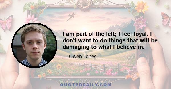 I am part of the left; I feel loyal. I don't want to do things that will be damaging to what I believe in.