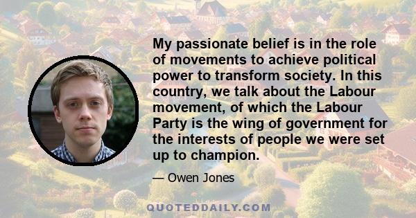 My passionate belief is in the role of movements to achieve political power to transform society. In this country, we talk about the Labour movement, of which the Labour Party is the wing of government for the interests 