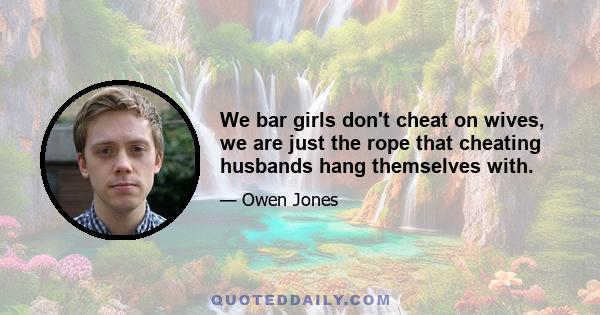 We bar girls don't cheat on wives, we are just the rope that cheating husbands hang themselves with.