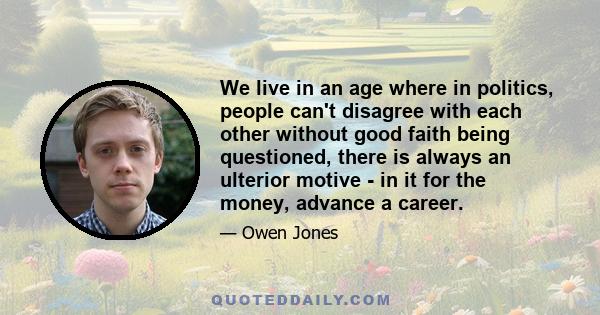 We live in an age where in politics, people can't disagree with each other without good faith being questioned, there is always an ulterior motive - in it for the money, advance a career.