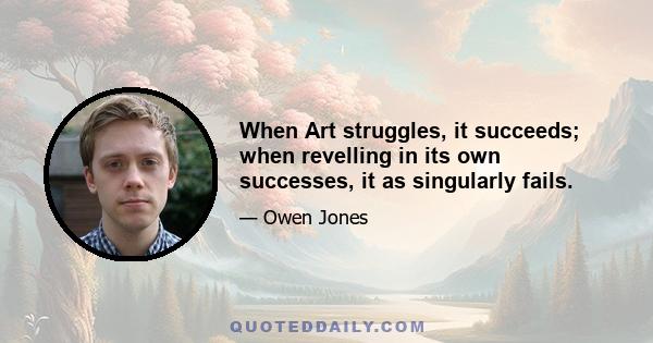 When Art struggles, it succeeds; when revelling in its own successes, it as singularly fails.