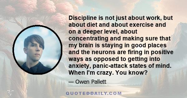 Discipline is not just about work, but about diet and about exercise and on a deeper level, about concentrating and making sure that my brain is staying in good places and the neurons are firing in positive ways as