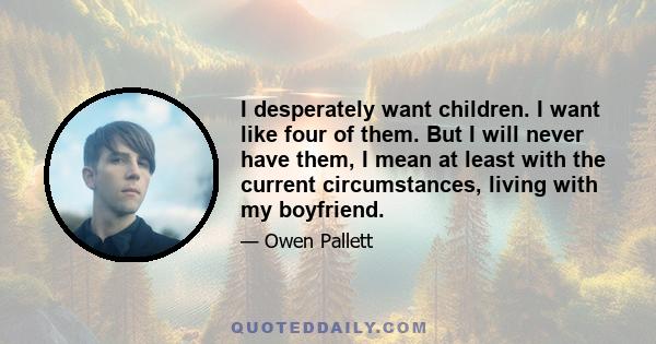 I desperately want children. I want like four of them. But I will never have them, I mean at least with the current circumstances, living with my boyfriend.