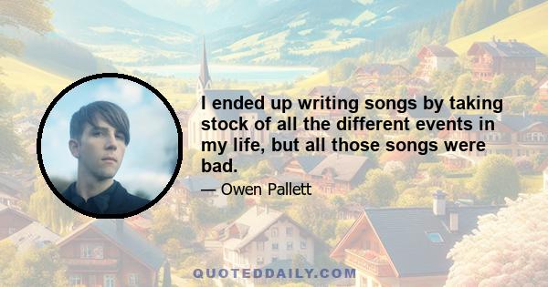 I ended up writing songs by taking stock of all the different events in my life, but all those songs were bad.