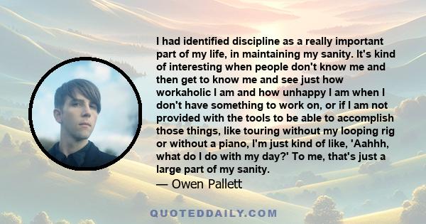 I had identified discipline as a really important part of my life, in maintaining my sanity. It's kind of interesting when people don't know me and then get to know me and see just how workaholic I am and how unhappy I