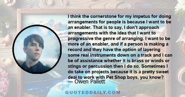 I think the cornerstone for my impetus for doing arrangements for people is because I want to be an enabler. That is to say, I don't approach arrangements with the idea that I want to progressive the genre of arranging. 