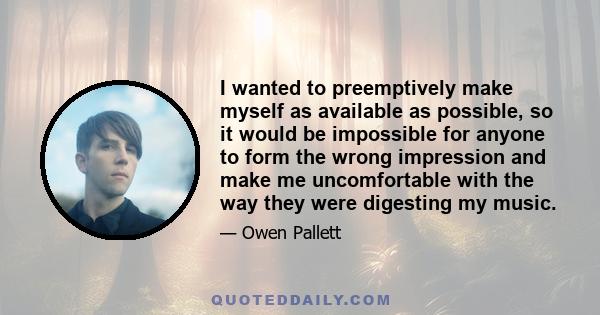 I wanted to preemptively make myself as available as possible, so it would be impossible for anyone to form the wrong impression and make me uncomfortable with the way they were digesting my music.