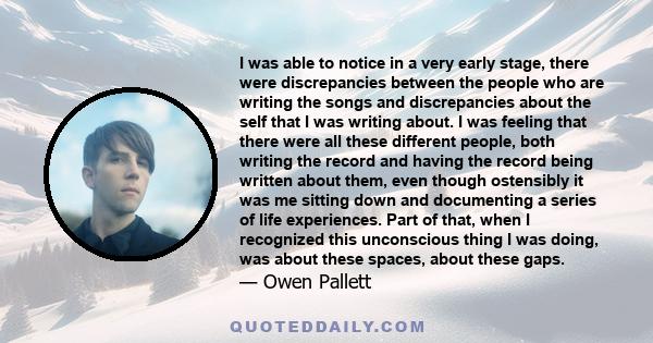 I was able to notice in a very early stage, there were discrepancies between the people who are writing the songs and discrepancies about the self that I was writing about. I was feeling that there were all these