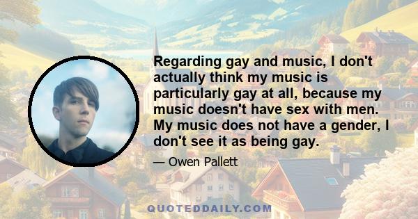 Regarding gay and music, I don't actually think my music is particularly gay at all, because my music doesn't have sex with men. My music does not have a gender, I don't see it as being gay.