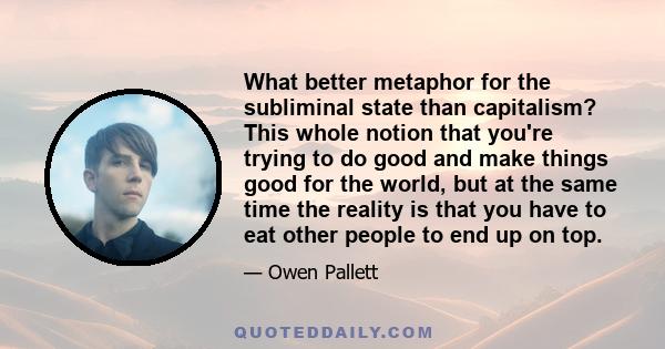 What better metaphor for the subliminal state than capitalism? This whole notion that you're trying to do good and make things good for the world, but at the same time the reality is that you have to eat other people to 