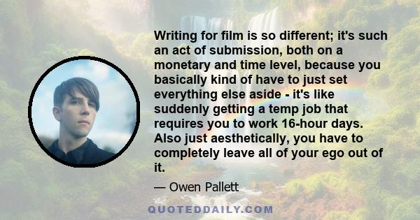 Writing for film is so different; it's such an act of submission, both on a monetary and time level, because you basically kind of have to just set everything else aside - it's like suddenly getting a temp job that