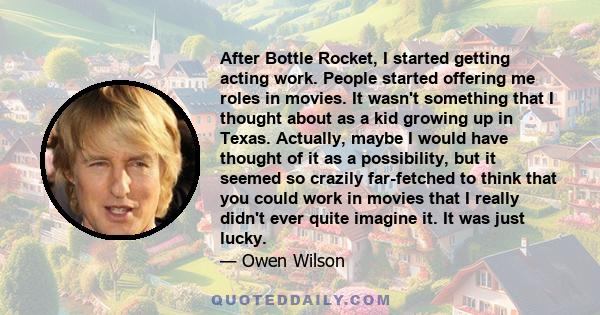 After Bottle Rocket, I started getting acting work. People started offering me roles in movies. It wasn't something that I thought about as a kid growing up in Texas. Actually, maybe I would have thought of it as a