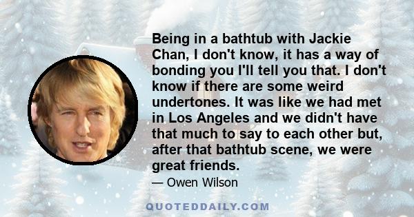 Being in a bathtub with Jackie Chan, I don't know, it has a way of bonding you I'll tell you that. I don't know if there are some weird undertones. It was like we had met in Los Angeles and we didn't have that much to