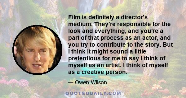 Film is definitely a director's medium. They're responsible for the look and everything, and you're a part of that process as an actor, and you try to contribute to the story. But I think it might sound a little