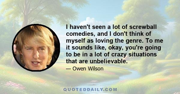 I haven't seen a lot of screwball comedies, and I don't think of myself as loving the genre. To me it sounds like, okay, you're going to be in a lot of crazy situations that are unbelievable.