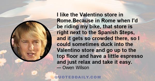 I like the Valentino store in Rome.Because in Rome when I'd be riding my bike, that store is right next to the Spanish Steps, and it gets so crowded there, so I could sometimes duck into the Valentino store and go up to 